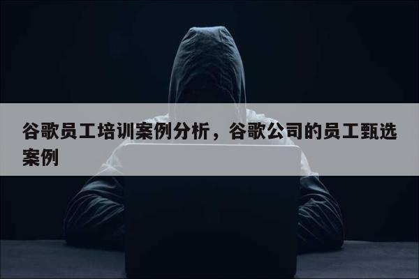 谷歌员工培训案例分析，谷歌公司的员工甄选案例