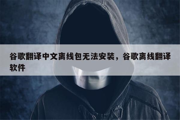 谷歌翻译中文离线包无法安装，谷歌离线翻译软件