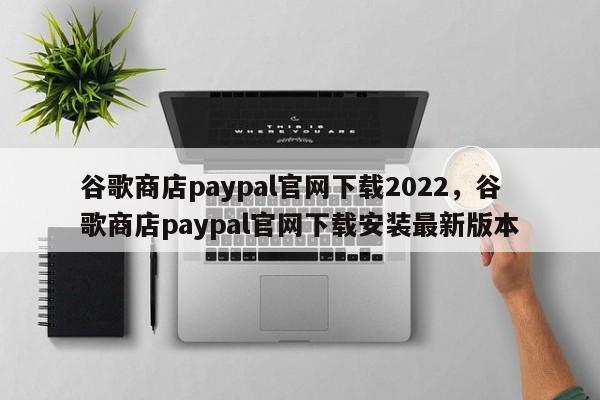 谷歌商店paypal官网下载2022，谷歌商店paypal官网下载安装最新版本