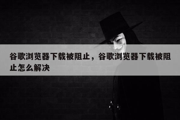 谷歌浏览器下载被阻止	，谷歌浏览器下载被阻止怎么解决