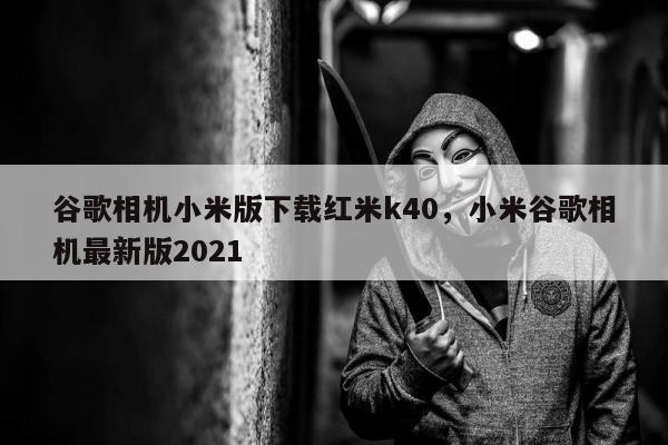 谷歌相机小米版下载红米k40，小米谷歌相机最新版2021