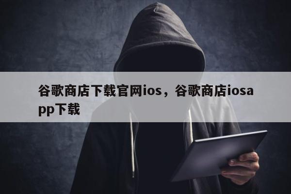 谷歌商店下载官网ios	，谷歌商店iosapp下载