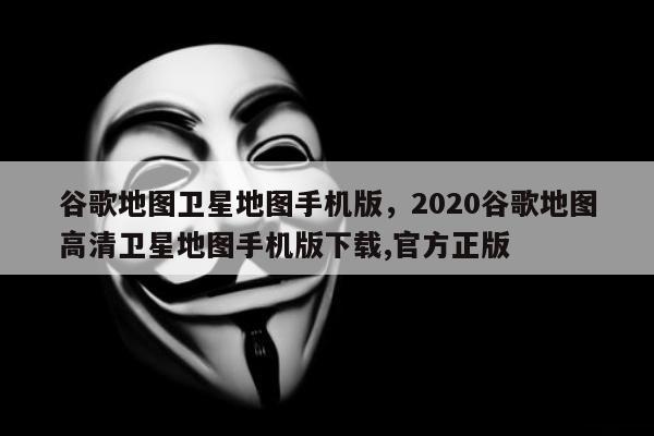 谷歌地图卫星地图手机版	，2020谷歌地图高清卫星地图手机版下载,官方正版