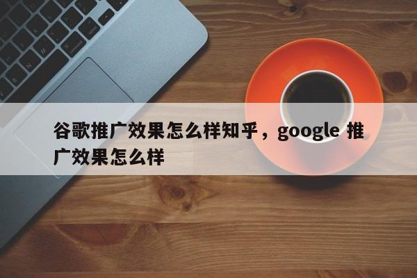 谷歌推广效果怎么样知乎，google 推广效果怎么样