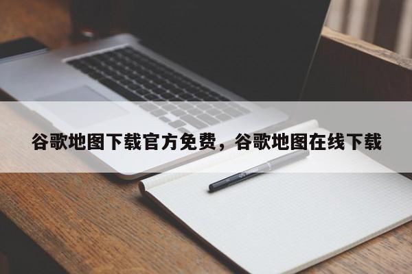 谷歌地图下载官方免费	，谷歌地图在线下载