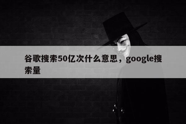 谷歌搜索50亿次什么意思	，google搜索量