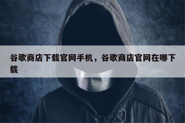 谷歌商店下载官网手机，谷歌商店官网在哪下载