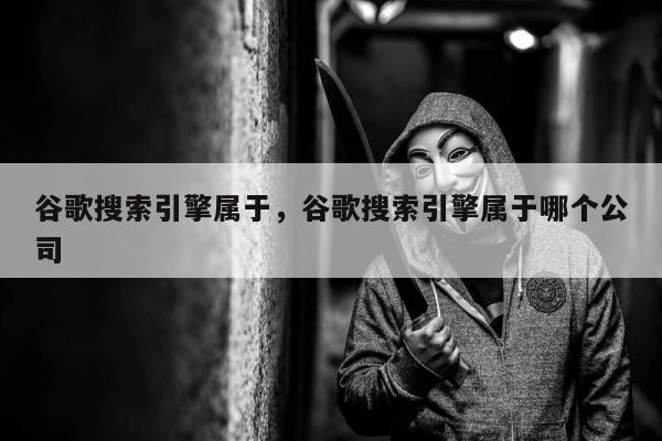 谷歌搜索引擎属于	，谷歌搜索引擎属于哪个公司