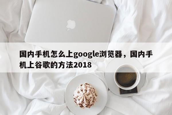 国内手机怎么上google浏览器，国内手机上谷歌的方法2018