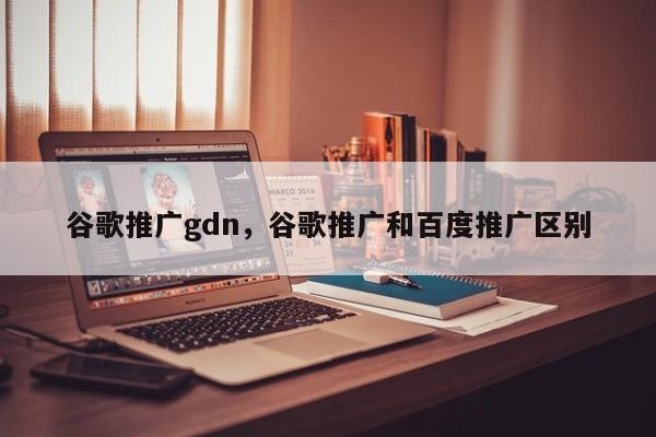 谷歌推广gdn，谷歌推广和百度推广区别