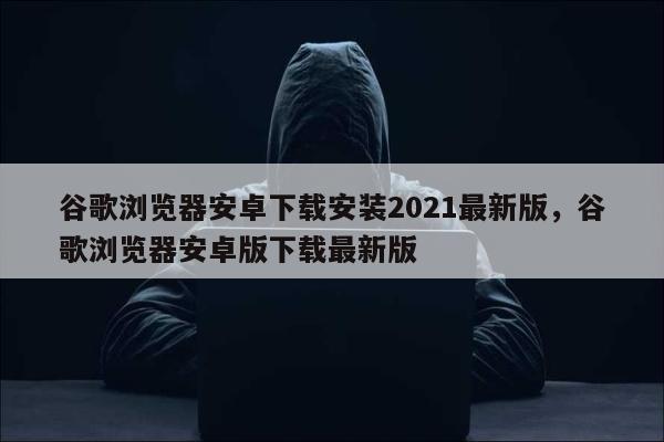 谷歌浏览器安卓下载安装2021最新版，谷歌浏览器安卓版下载最新版