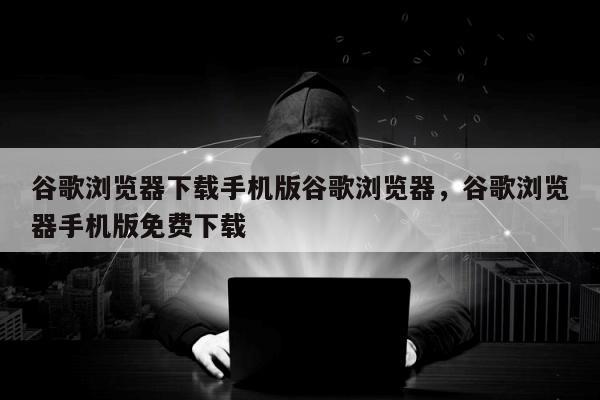 谷歌浏览器下载手机版谷歌浏览器	，谷歌浏览器手机版免费下载