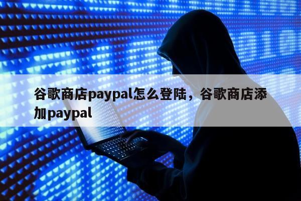 谷歌商店paypal怎么登陆	，谷歌商店添加paypal