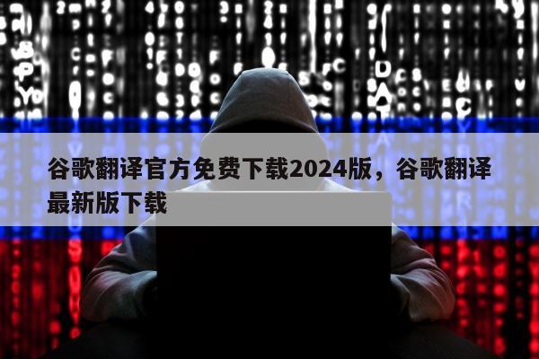 谷歌翻译官方免费下载2024版，谷歌翻译最新版下载