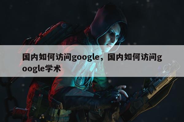 国内如何访问google	，国内如何访问google学术