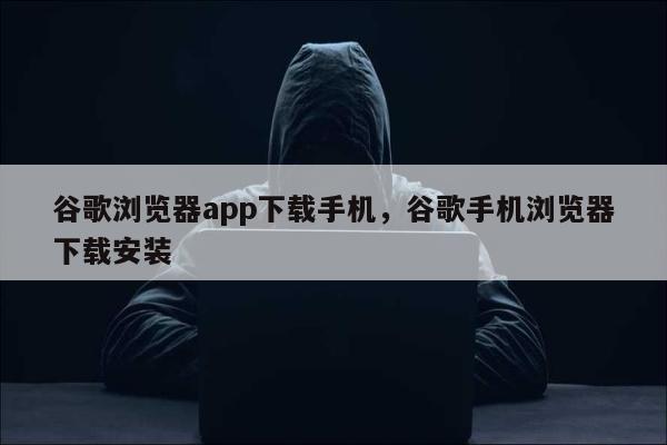 谷歌浏览器app下载手机，谷歌手机浏览器下载安装