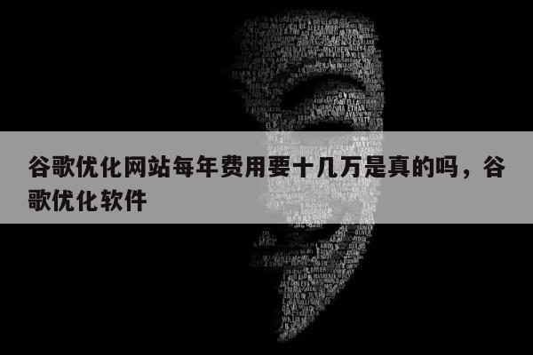 谷歌优化网站每年费用要十几万是真的吗	，谷歌优化软件