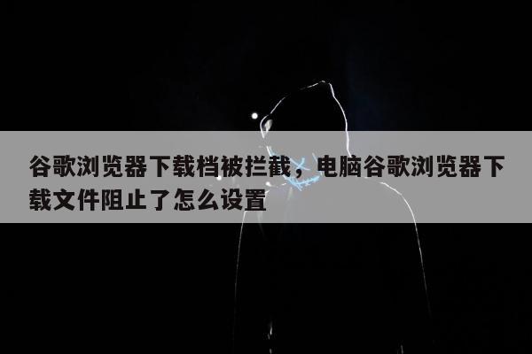 谷歌浏览器下载档被拦截	，电脑谷歌浏览器下载文件阻止了怎么设置