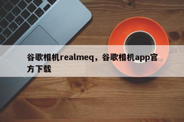 谷歌相机realmeq，谷歌相机app官方下载