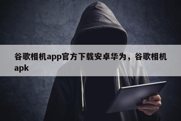 谷歌相机app官方下载安卓华为，谷歌相机apk