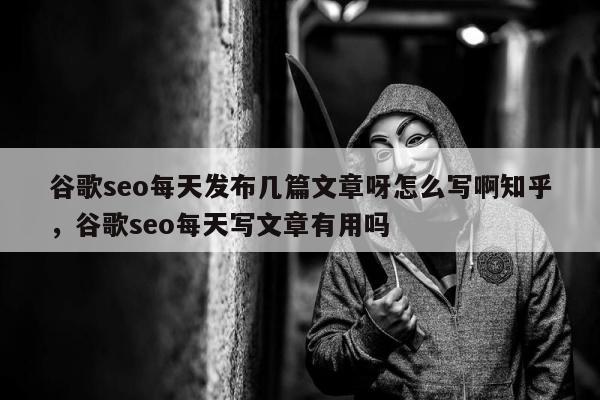 谷歌seo每天发布几篇文章呀怎么写啊知乎，谷歌seo每天写文章有用吗