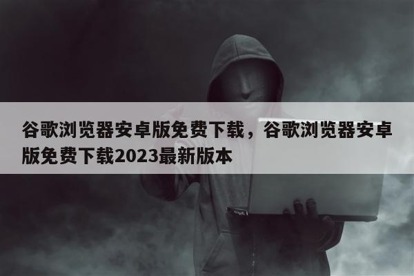 谷歌浏览器安卓版免费下载，谷歌浏览器安卓版免费下载2023最新版本