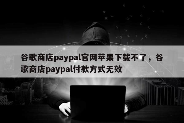 谷歌商店paypal官网苹果下载不了，谷歌商店paypal付款方式无效