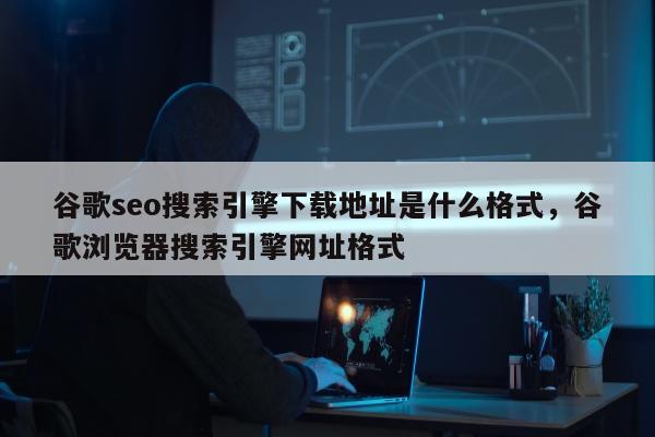 谷歌seo搜索引擎下载地址是什么格式	，谷歌浏览器搜索引擎网址格式