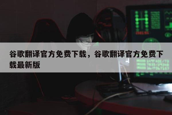 谷歌翻译官方免费下载	，谷歌翻译官方免费下载最新版