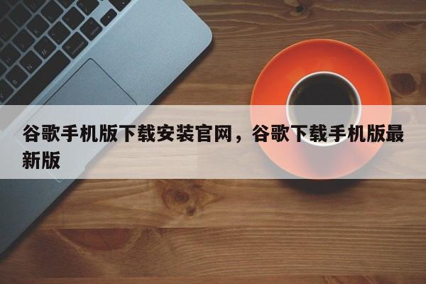 谷歌手机版下载安装官网，谷歌下载手机版最新版