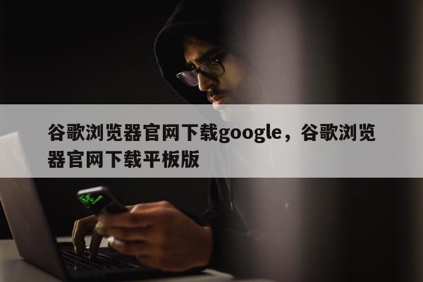 谷歌浏览器官网下载google，谷歌浏览器官网下载平板版