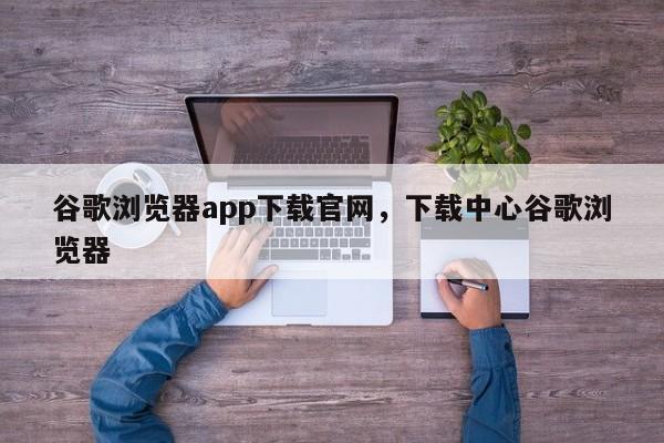 谷歌浏览器app下载官网，下载中心谷歌浏览器