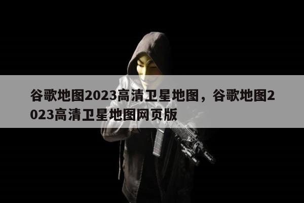 谷歌地图2023高清卫星地图，谷歌地图2023高清卫星地图网页版