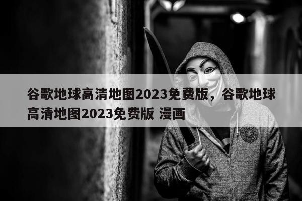 谷歌地球高清地图2023免费版	，谷歌地球高清地图2023免费版 漫画