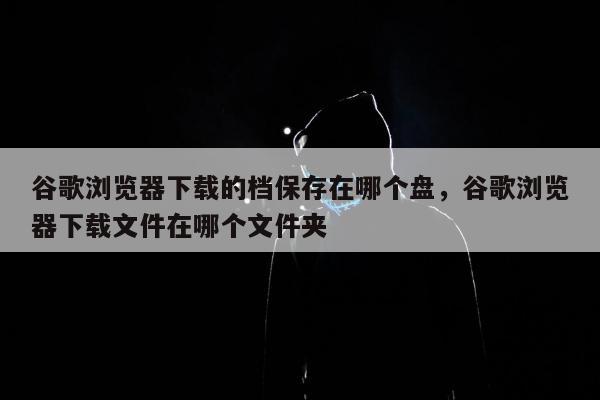 谷歌浏览器下载的档保存在哪个盘，谷歌浏览器下载文件在哪个文件夹