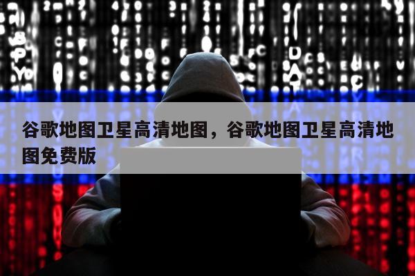 谷歌地图卫星高清地图，谷歌地图卫星高清地图免费版