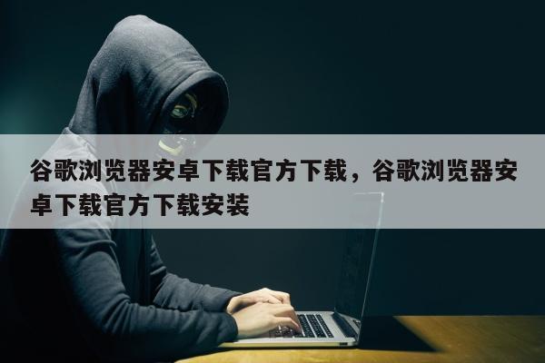 谷歌浏览器安卓下载官方下载，谷歌浏览器安卓下载官方下载安装