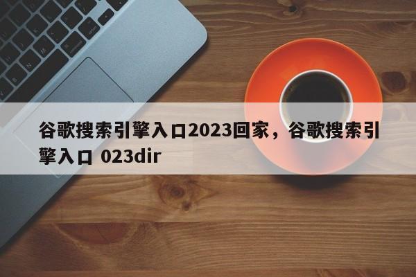 谷歌搜索引擎入口2023回家，谷歌搜索引擎入口 023dir