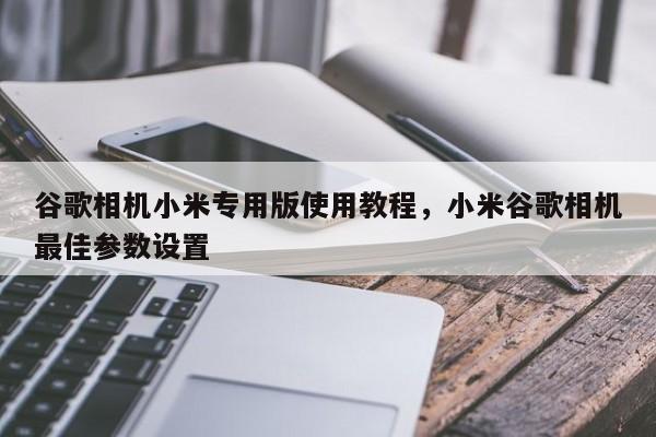 谷歌相机小米专用版使用教程，小米谷歌相机最佳参数设置