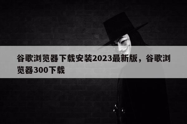 谷歌浏览器下载安装2023最新版	，谷歌浏览器300下载