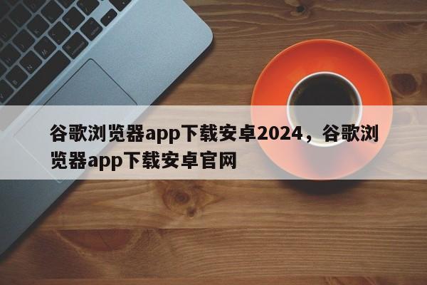 谷歌浏览器app下载安卓2024	，谷歌浏览器app下载安卓官网
