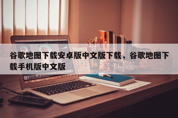 谷歌地图下载安卓版中文版下载，谷歌地图下载手机版中文版
