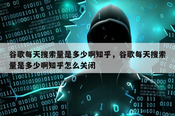 谷歌每天搜索量是多少啊知乎	，谷歌每天搜索量是多少啊知乎怎么关闭