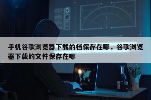手机谷歌浏览器下载的档保存在哪，谷歌浏览器下载的文件保存在哪