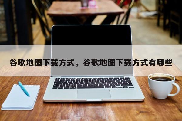 谷歌地图下载方式，谷歌地图下载方式有哪些