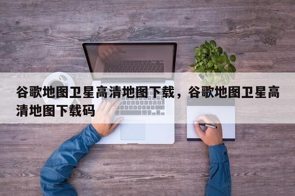 谷歌地图卫星高清地图下载	，谷歌地图卫星高清地图下载码