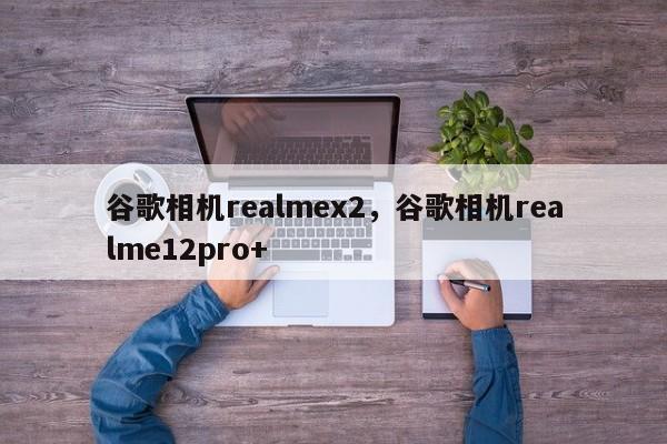 谷歌相机realmex2，谷歌相机realme12pro+