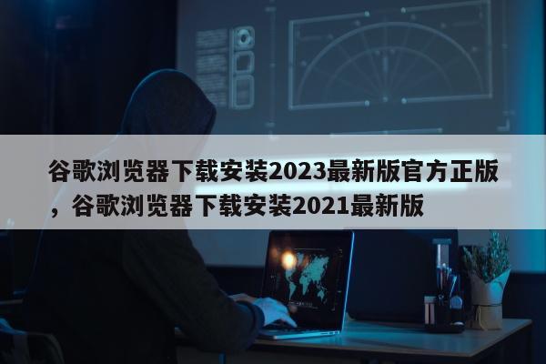 谷歌浏览器下载安装2023最新版官方正版，谷歌浏览器下载安装2021最新版