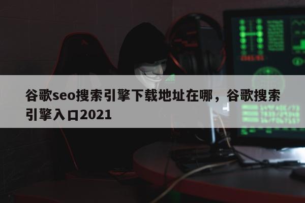 谷歌seo搜索引擎下载地址在哪，谷歌搜索引擎入口2021