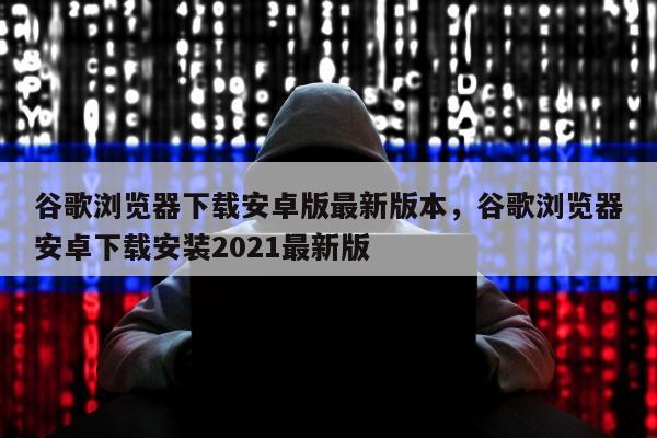谷歌浏览器下载安卓版最新版本，谷歌浏览器安卓下载安装2021最新版